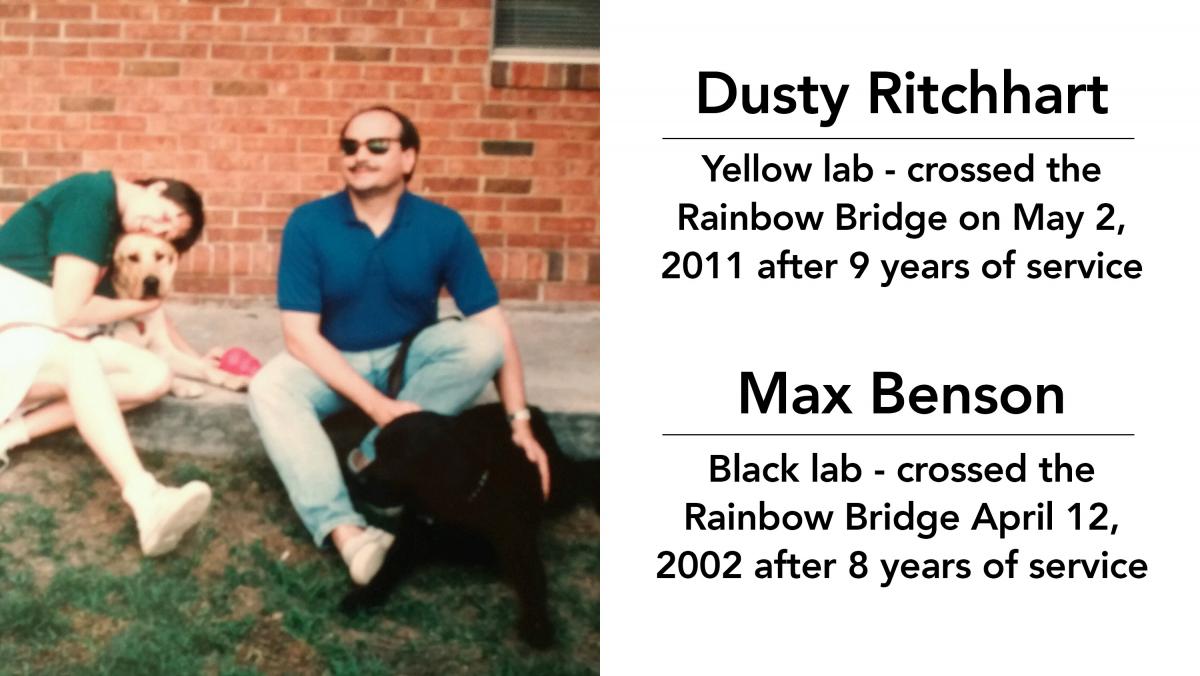 Dusty Ritchhart - yellow lab - crossed the rainbow bridge on May 2, 2011 after 9 years of service; Max Benson - black lab - crossed the rainbow bridge April 12, 2002 after 8 years of service